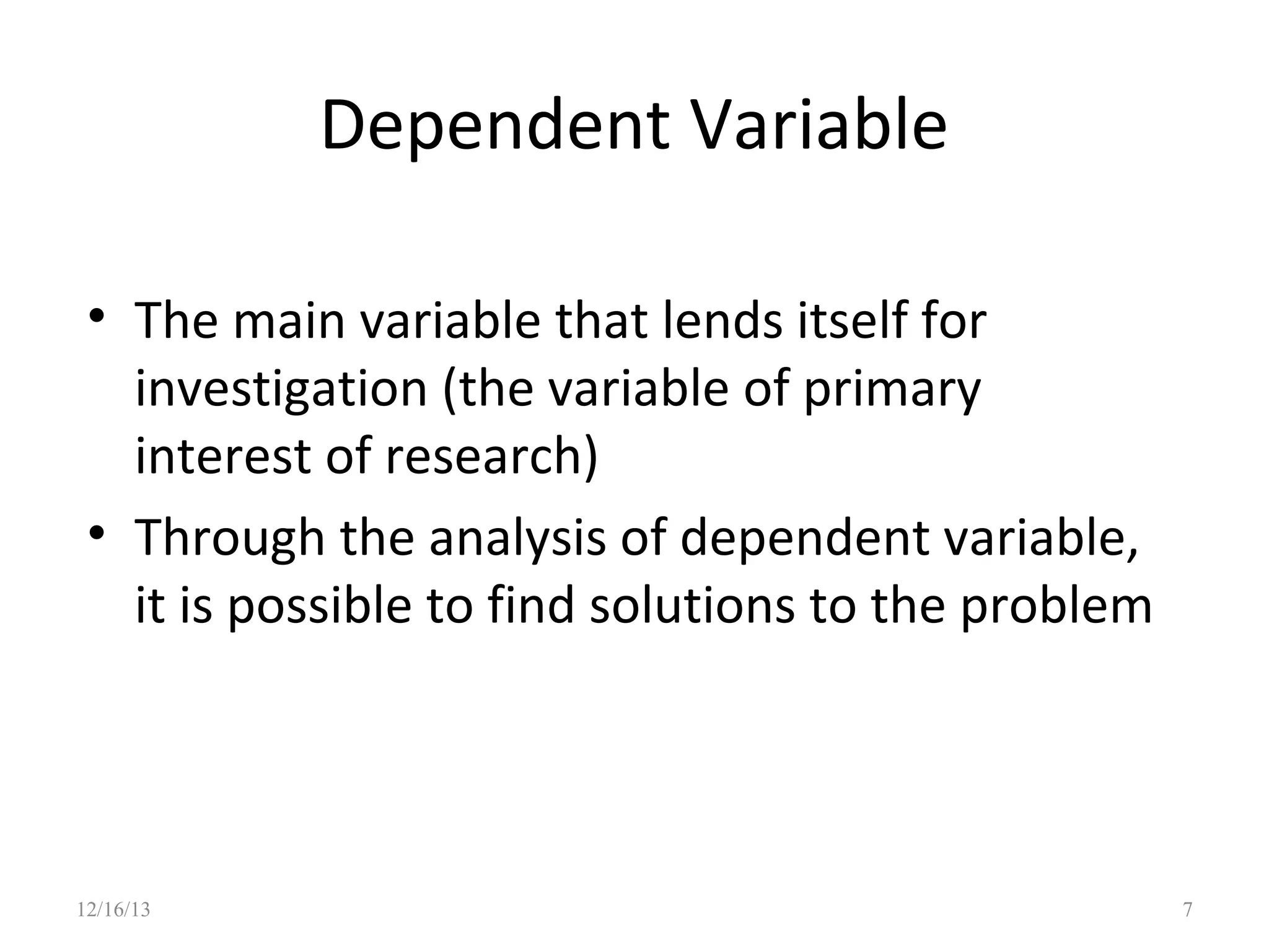 Dependent Variable
• The main variable that lends itself for
investigation (the variable of primary
interest of research)
• Through the analysis of dependent variable,
it is possible to find solutions to the problem

12/16/13

7

 