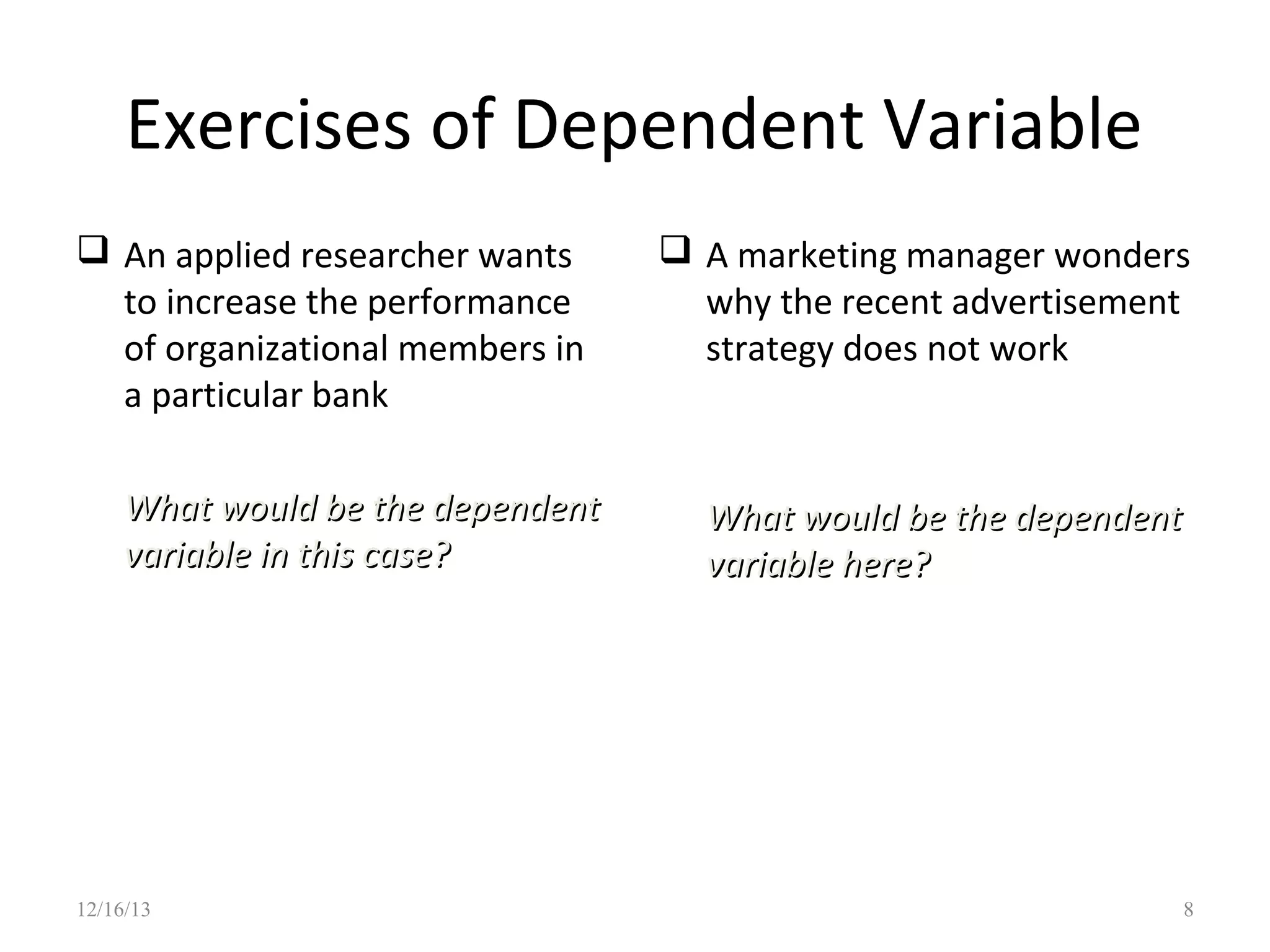Exercises of Dependent Variable
 An applied researcher wants
to increase the performance
of organizational members in
a particular bank
What would be the dependent
variable in this case?

12/16/13

 A marketing manager wonders
why the recent advertisement
strategy does not work

What would be the dependent
variable here?

8

 