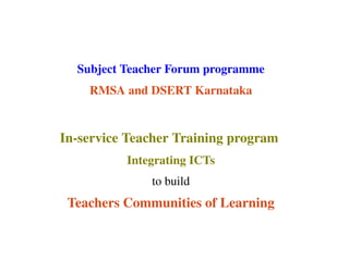 Subject Teacher Forum programme
RMSA and DSERT Karnataka

In­service Teacher Training program 
Integrating ICTs
to build

Teachers Communities of Learning

 