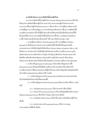 16
แนวคิดเกี่ยวกับกระบวนการตัดสินใจซื้อของผูบริโภค
กระบวนการตัดสินใจซื้อของผูบริโภค (Consumer Buying Decision Process) เปนลําดับ
ขั้นตอนในการตัดสินใจซื้อของผูบริโภค จากการสํารวจรายงานของผูบริโภคจํานวนมากใน
กระบวนการซื้อพบวาผูบริโภคผานกระบวนการ 5 ขั้นตอน คือ (1) การรับรูถึงความตองการหรือ
การรับรูปญหา (2) การคนหาขอมูล (3) การประเมินผลทางเลือกกอนการซื้อ (4) การตัดสินใจซื้อ
(5) พฤติกรรมภายหลังการซื้อ ทั้งนี้ผูบริโภคอาจขามหรือยอนกลับไปเริ่มตนขั้นตอนกอนนี้ก็ได
ซึ่งแสดงใหเห็นวากระบวนการตัดสินใจซื้อเริ่มตนกอนการซื้อจริง ๆ และมีผลกระทบหลังจาก
การซื้อ โดยมีรายละเอียดในแตละขั้นตอนดังนี้ (ศิริวรรณ เสรีรัตน และคณะ, 2546)
1. การรับรูถึงความตองการ (Need Recognition) หรือ การรับรูปญหา (Problem
Recognition) เปนขั้นตอนแรกของกระบวนการตัดสินใจซื้อ ซึ่งเกิดขึ้นเมื่อบุคคลระลึกถึง
ความแตกตางระหวางสิ่งที่เขามีอยูกับสิ่งที่เขาตองการ (Kerin, Hartley, & Rudelius, 2004, p. 100)
ซึ่งเกิดจาก (1) ตัวแปรภายใน หรือปจจัยดานจิตวิทยาประกอบดวย ความตองการและการจูงใจ
บุคลิกภาพและแนวความคิดสวนตัว การรับรู การเรียนรู และทัศนคติ (2) ตัวแปรภายนอก หรือ
ปจจัยสิ่งแวดลอมดานสังคมวัฒนธรรม ประกอบดวย กลุมอางอิง ครอบครัว ชั้นทางสังคม
วัฒนธรรมและวัฒนธรรมยอย ปจจัยเหลานี้จะสงผลตอการกําหนดความตองการของแตละบุคคล
2. การคนหาขอมูล (Search for Information) หรือการคนหาขอมูลกอนการซื้อ
(Prepurchase Search) เมื่อบุคคลไดรับรูถึงความตองการแลว เขาจะคนหาวิธีการที่จะทําให
ความตองการดังกลาวไดรับการตอบสนอง ซึ่งผูบริโภคสามารถคนหาขอมูลเกี่ยวกับผลิตภัณฑหรือ
บริการที่สามารถตอบสนองความตองการได 2 ทางคือ
2.1 การคนหาขอมูลจากภายใน (Internal Search) โดยทบทวนความทรงจําในอดีต
เกี่ยวกับผลิตภัณฑหรือตราสินคาที่ตนเองเคยซื้อ
2.2 การคนหาขอมูลจากภายนอก (External Search) ซึ่งสามารถคนหาไดจาก 5 แหลง
ดังนี้
2.2.1 แหลงบุคคล (Personal Sources) ไดแก ครอบครัว เพื่อน เปนตน
2.2.2 แหลงการคา (Commercial Sources) หรือแหลงขอมูลที่จัดโดยนักการตลาด
(Marketer-dominated Sources) ไดแก สื่อการโฆษณา พนักงานขาย เปนตน
2.2.3 แหลงชุมชน (Public Sources) ไดแก สื่อมวลชน องคกรคุมครองผูบริโภค
เปนตน
2.2.4 แหลงประสบการณ (Experiential Sources) ไดแก การควบคุม
การตรวจสอบการใชสินคา เปนตน

 