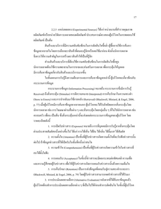 17
2.2.5 แหลงทดลอง (Experimental Sources) ไดแก หนวยงานที่สํารวจคุณภาพ
ผลิตภัณฑหรือหนวยวิจัยภาวะตลาดของผลิตภัณฑ ประสบการณตรงของผูบริโภคในกรทดลองใช
ผลิตภัณฑ เปนตน
สินคาและบริการที่มีความสลับซับซอนในการตัดสินใจซื้อต่ํา ผูซื้ออาจใชการคนหา
ขอมูลจากภายในโดยการเลือกตราสินคาที่ตนเองรูจักหรือเคยใชมากอน ดังนั้นนักการตลาด
จึงควรใหความสําคัญในการสรางตราสินคาใหเปนที่รูจก
ั
สวนสินคาและบริการที่ตองใชความสลับซับซอนในการตัดสินใจซื้อสูง
นักการตลาดตองใชความพยายามในการขายและสงเสริมการตลาด เพื่อกระตุนใหบุคคล
มีการคนหาขอมูลเกี่ยวกับสินคาและบริการมากขึ้น
ในขั้นตอนการรับรูถึงความตองการและการคนหาขอมูลเหลานี้ ผูบริโภคจะเกี่ยวของกับ
กระบวนการขอมูล
กระบวนการขอมูล (Information Processing) หมายถึง กระบวนการซึ่งมีการรับรู
Received) ถึงสิ่งกระตุน (Stimulus) การตีความหมาย (Interpreted) การเก็บรักษาในความทรงจํา
(Store in Emory) และการนํากลับมาใชภายหลัง (Retrieved) (Blackwell, Miniard, & Engel, 2006,
p. 77) เมื่อผูบริโภคมีการคนหาขอมูลจากภายนอก ผูบริโภคจะไดรับอิทธิพลจากสิ่งกระตุนโดย
นักการตลาด เชน การโฆษณาผานสื่อตาง ๆ และสิ่งกระตุนโดยกลุมอื่น ๆ ที่ไมใชนักการตลาด เชน
ครอบครัว เพื่อน เปนตน ซึ่งสิ่งกระตุนเหลานี้จะสงผลตอกระบวนการขอมูลของผูบริโภค โดย
รายละเอียดดังนี้
1. การเปดรับขาวสาร (Exposure) หมายถึง การที่บุคคลมีการรับรูจากสิ่งกระตุนโดย
ผานประสาทสัมผัสหนึ่งอยางขึ้นไป ไดแก การไดเห็น ไดยิน ไดกลิ่น ไดลิ้มรส ไดสัมผัส
2. ความตั้งใจ (Attention) เปนขั้นที่ผูรับขาวสารเกิดความตั้งใจที่จะรับฟงขาวสารนั้น
ตอไป ถาขอมูลขาวสารที่ไดเปดรับในขั้นที่หนึ่งนาสนใจ
3. ความเขาใจ (Comprehension) เปนขั้นที่ผูรับขาวสารเกิดความเขาใจในขาวสารที่
เขาไดตั้งใจฟง
4. การยอมรับ (Acceptance) ในขั้นนี้ขาวสารจะมีผลกระทบตอทัศนคติ ความเชื่อ
และความรูสึกขอผูรับขาวสาร เพื่อใหผูรับขาวสารเกิดการยอมรับขาวสารนั้นดวยความเต็มใจ
5. การเก็บรักษา (Retention) เปนการสงขอมูลที่ยอมรับสูความทรงจําระยะยาว
(Blackwell, Miniard, & Engel, 2006, p. 79) โดยผูรับขาวสารสามารถจดจําขาวสารทีไดรับมา
่
3. การประเมินผลทางเลือก (Alternative Evaluation) หลังจากที่ไดคนหาขอมูลแลว
ผูบริโภคตองทําการประเมินผลทางเลือกตาง ๆ ที่เปนไปไดกอนทําการตัดสินใจ ในขั้นนี้ผูบริโภค

 