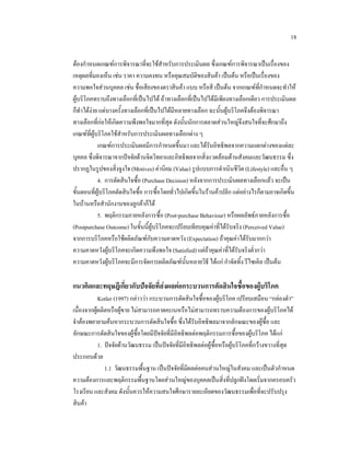 18
ตองกําหนดเกณฑการพิจารณาที่จะใชสาหรับการประเมินผล ซึ่งเกณฑการพิจารณาเปนเรื่องของ
ํ
เหตุผลที่มองเห็น เชน ราคา ความคงทน หรือคุณสมบัติของสินคา เปนตน หรือเปนเรื่องของ
ความพอใจสวนบุคคล เชน ชื่อเสียงของตราสินคา แบบ หรือสี เปนตน จากเกณฑที่กําหนดจะทําให
ผูบริโภคทราบถึงทางเลือกที่เปนไปได ถาทางเลือกที่เปนไปไดมีเพียงทางเลือกเดียว การประเมินผล
ก็ทําไดงาย แตบางครั้งทางเลือกที่เปนไปไดมีหลายทางเลือก ฉะนั้นผูบริโภคจึงตองพิจารณา
ทางเลือกที่กอใหเกิดความพึงพอใจมากที่สุด ดังนั้นนักการตลาดสวนใหญจึงสนใจที่จะศึกษาถึง
เกณฑที่ผูบริโภคใชสาหรับการประเมินผลทางเลือกตาง ๆ
ํ
เกณฑการประเมินผลมีการกําหนดขึ้นมา และไดรับอิทธิพลจากความแตกตางของแตละ
บุคคล ซึ่งพิจารณาจากปจจัยดานจิตวิทยาและอิทธิพลจากสิ่งแวดลอมดานสังคมและวัฒนธรรม ซึ่ง
ปรากฏในรูปของสิ่งจูงใจ (Motives) คานิยม (Value) รูปแบบการดําเนินชีวิต (Lifestyle) และอื่น ๆ
4. การตัดสินใจซื้อ (Purchase Decision) หลังจากการประเมินผลทางเลือกแลว จะเปน
ขั้นตอนที่ผูบริโภคตัดสินใจซื้อ การซื้อโดยทั่วไปเกิดขึ้นในรานคาปลีก แตอยางไรก็ตามอาจเกิดขึ้น
ในบานหรือสํานักงานของลูกคาก็ได
5. พฤติกรรมภายหลังการซื้อ (Post-purchase Behaviour) หรือผลลัพธภายหลังการซื้อ
(Postpurchase Outcome) ในขั้นนี้ผูบริโภคจะเปรียบเทียบคุณคาที่ไดรับจริง (Perceived Value)
จากการบริโภคหรือใชผลิตภัณฑกับความคาดหวัง (Expectation) ถาคุณคาไดรับมากกวา
ความคาดหวังผูบริโภคจะเกิดความพึงพอใจ (Satisfied) แตถาคุณคาที่ไดรับจริงต่ํากวา
ความคาดหวังผูบริโภคจะมีการจัดการผลิตภัณฑนั้นหลายวิธี ไดแก กําจัดทิ้ง รีไซเคิล เปนตน

แนวคิดและทฤษฎีเกี่ยวกับปจจัยที่สงผลตอกระบวนการตัดสินใจซื้อของผูบริโภค
Kotler (1997) กลาววา กระบวนการตัดสินใจซื้อของผูบริโภค เปรียบเสมือน “กลองดํา”
เนื่องจากผูผลิตหรือผูขาย ไมสามารถคาดคะเนหรือไมสามารถทราบความตองการของผูบริโภคได
จําตองพยายามคนหากระบวนการตัดสินใจซื้อ ซึ่งไดรับอิทธิพลมาจากลักษณะของผูซื้อ และ
ลักษณะการตัดสินใจของผูซื้อโดยมีปจจัยที่มีอิทธิพลตอพฤติกรรมการซื้อของผูบริโภค ไดแก
1. ปจจัยดานวัฒนธรรม เปนปจจัยที่มีอิทธิพลตอผูซื้อหรือผูบริโภคที่กวางขวางที่สุด
ประกอบดวย
1.1 วัฒนธรรมพื้นฐาน เปนปจจัยที่มีผลตอคนสวนใหญในสังคม และเปนตัวกําหนด
ความตองการและพฤติกรรมพื้นฐานโดยสวนใหญของบุคคลเปนสิ่งที่ปลูกฝงโดยเริ่มจากครอบครัว
โรงเรียน และสังคม ดังนั้นควรใหความสนใจศึกษารายละเอียดของวัฒนธรรมเพื่อที่จะปรับปรุง
สินคา

 
