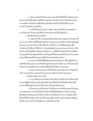 19
1.2 วัฒนธรรมยอยหรือวัฒนธรรมเฉพาะกลุม เปนปจจัยที่เกิดขึ้นจากวัฒนธรรมของ
บุคคลบางกลุม ซึ่งเปนวัฒนธรรมที่ไดรับการยอมรับจากสมาชิกในกลุม สําหรับสินคาและบริการ
บางอยางที่เจาะจงกลุมเปาหมายที่มีวัฒนธรรมยอยเปนของกลุมนั้น จําเปนตองศึกษาและทํา
ความเขาใจในวัฒนธรรมยอยนั้นดวย
1.3 ระดับชั้นในสังคม เชน ฐานะ การศึกษา หรืออาชีพ เปนตัวกําหนดพฤติกรรม
การบริโภคของคนในแตละกลุม เพื่อสรางการยอมรับจากระดับชั้นในสังคมนั้น ๆ
2. ปจจัยดานสังคม ประกอบดวย
2.1 กลุมอา งอิ ง ได แ ก กลุ มบุค คลที่มีผ ลต อทั ศ นคติ และพฤติ กรรมของบุ ค คลทั้ ง
ทางตรงและทางออม กลุมที่มีผลโดยตรงเรียกวา Membership Group ซึ่งประกอบดวยกลุมปฐมภูมิ
(Primary Group) เชน ครอบครัว เพื่อน เพื่อนบาน หรือเพื่อนรวมงาน ซึ่งเปนกลุมบุคคล ที่มี
การติดตออยางใกลชิดและไมเปนทางการ และกลุมทุติยภูมิ (Secondary Group) เชน ศาสนา อาชีพ
หรือสหภาพ เปนกลุมที่มีการติดตอกันอยางเปนทางการ แตมิไดมีการติดตอกันเปนประจํา ซึ่งตอง
กําหนดกลุมอางอิงของกลุมลูกคาเปาหมาย หรือบุคคลที่เปนตัวแทนของสินคาและบริการ (Opinion
Leader) ซึ่งเปนบุคคลที่สังคมยอมรับ เพื่อเปนตัวแทนของสินคาและบริการ
2.2 ครอบครัว เปนปจจัยที่มีอิทธิพลอยางมากตอพฤติกรรมการซื้อของผูบริโภค จึง
จะตองศึกษาถึงบทบาทและความสัมพันธของบุคคลในครอบครัว พฤติกรรมการบริโภคของบุคคล
ในครอบครัว บุคคลที่มีอํานาจในการตัดสินใจซื้อสินคาหรือใชบริการในครอบครัว
2.3 บทบาทและสถานะบุคคล จะเกี่ยวของกับหลายกลุม เชน ครอบครัวกลุมอางอิง
องคกร และสถาบันตาง ๆ บุคคลจะมีบทบาทและสถานะที่แตกตางกันในแตละกลุม 20
3. ปจจัยสวนบุคคล ประกอบดวย
3.1 อายุ การทีมีอายุแตกตางกันยอมจะมีความตองการสินคาและบริการที่แตกตางกัน
่
การแบงกลุมผูบริโภคตามอายุ เชน กลุมวันรุนมักจะชอบใชจายเงินไปกับสิ่งที่แปลกใหม สินคา

และบริการที่เปนแฟชั่น มากกวาการเก็บเงินออม หรือนําเงินไปฝากธนาคาร
3.2 ขั้นตอนของวงจรชีวิตครอบครัว เปนขั้นตอนการดํารงชีวิตของบุคคลในลักษณะ
ของการมีครอบครัว การดํารงชีวิตในแตละขั้นตอนเปนสิ่งที่มีอิทธิพลตอความตองการทางดาน
ทัศนคติและคานิยมของบุคคลทําใหเกิดความตองการในตัวสินคาและบริการ และพฤติกรรมซื้อ
สินคาหรือใชบริการที่แตกตางกัน เชน เปนโสดและอยูในวัยหนุมสาว คูสมรสหรือบุคคลที่อยูคน
เดียวเนื่องจากการหยาราง ก็จะมีพฤติกรรมการบริโภคที่แตกตางกัน

 