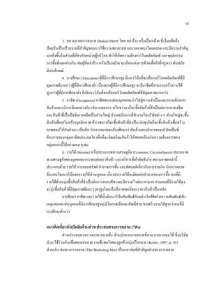 10
3. สถานภาพการสมรส (Status) สมรส โสด หยาราง หรือเปนหมาย ซึ่งในอดีตถึง
ปจจุบันเปนเปาหมายที่สําคัญของการใชความพยายามทางการตลาดมาโดยตลอด และมีความสําคัญ
มากยิ่งขึ้นในสวนที่เกี่ยวกับหนวยผูบริโภค ทําใหเกิดความตองการในผลิตภัณฑ และพฤติกรรม
การซื้อที่แตกตางกัน เชนผูที่หยาราง หรือเปนหมาย จะเลือกแตงการดวยเสื้อผาที่หรูหรา ทันสมัย
มีเอกลักษณ
4. การศึกษา (Education) ผูที่มีการศึกษาสูง มีแนวโนมที่จะเลือกบริโภคผลิตภัณฑที่มี
คุณภาพดีมากกวาผูที่มีการศึกษาต่า เนื่องจากผูที่มีการศึกษาสูง จะมีอาชีพที่สามารถสรางรายได
ํ
สูงกวาผูที่มีการศึกษาต่า จึงมีแนวโนมที่จะเลือกบริโภคผลิตภัณฑที่มีคุณภาพมากกวา
ํ
5. อาชีพ (Occupation) อาชีพของแตละบุคคลจะนําไปสูความจําเปนและความตองการ
สินคาและบริการที่แตกตางกัน เชน เกษตรกร หรือชาวนาก็จะซื้อสินคาที่จาเปนตอการครองชีพ
ํ
และสินคาที่เปนปจจัยการผลิตเปนสวนใหญ สวนพนักงานที่ทํางานในบริษัทตาง ๆ สวนใหญจะซื้อ
สินคาเพื่อเสริมสรางบุคลิกภาพ ขาราชการก็จะซื้อสินคาที่จาเปน นักธุรกิจก็จะซื้อสินคาเพื่อสราง
ํ
ภาพพจนใหกับตัวเอง เปนตน นักการตลาดจะตองศึกษาวาสินคาและบริการของบริษัทเปนที่
ตองการของกลุมอาชีพประเภทใด เพื่อที่จะจัดเตรียมสินคาใหสอดคลองกับความตองการของ
กลุมเหลานี้ไดอยางเหมาะสม
6. รายได (Income) หรือสถานภาพทางเศรษฐกิจ (Economic Circumsfances) สถานภาพ
ทางเศรษฐกิจของบุคคลจะกระทบตอตราสินคา และบริการที่เคาตัดสินใจ สถานภาพเหลานี้
ประกอบดวย รายได การออมทรัพย อํานาจการซื้อ และทัศนคติเกี่ยวกับการจายเงิน นักการตลาด
ตองสนใจแนวโนมของรายไดสวนบุคคล เนื่องจากรายไดจะมีผลตออํานาจของการซื้อ คนที่มี
รายไดต่ําจะมุงซื้อสินคาที่จําเปนตอการครองชีพ และมีความไวตอราคามาก สวนคนที่มีรายไดสูง

จะมุงซื้อสินคาที่มีคุณภาพดีและราคาสูงโดยเนนที่ภาพพจนของราคาสินคาเปนหลัก
การศึกษา อาชีพ และรายไดนั้นมีแนวโนมสัมพันธกันอยางใกลชิดในความสัมพันธเชิง
เหตุและผล เชนบุคคลที่มีการศึกษาสูงจะมีโอกาสเลือกอาชีพที่สามารถสรางรายไดสูงกวาคนที่มี
การศึกษาต่ากวา
ํ

แนวคิดเกี่ยวกับปจจัยดานสวนประสมทางการตลาด (7Ps)
สวนประสมทางการตลาด หมายถึง ตัวแปรทางการตลาดที่สามารถควบคุมได ซึ่งบริษัท
นํามาใชรวมกันเพื่อตอบสนองความพึงพอใจของลูกคากลุมเปาหมาย (Kotler, 1997, p. 92)
สวนประสมทางการตลาด (The Marketing Mix) เปนแนวคิดที่สําคัญอยางทางการตลาด

 