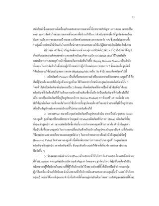11
สมัยใหม ซึ่งแนวความคิดเรื่องสวนผสมทางการตลาดนี้ มีบทบาทสําคัญทางการตลาด เพราะเปน
การรวมการตัดสินใจทางการตลาดทั้งหมด เพื่อนํามาใชในการดําเนินงาน เพื่อใหธุรกิจสอดคลอง
กับความตองการของตลาดเปาหมาย เราเรียกสวนผสมทางการตลาดวา 7 Ps ซึ่งองคประกอบทั้ง
7 กลุมนี้ จะทําหนาที่รวมกันในการสื่อขาวสาร ทางการตลาดใหแกผูรับสารอยางมีประสิทธิภาพ
ศิริวรรณ เสรีรัตน, ปริญ ลักษิตานนท และศุภร เสรีรัตน (2541, หนา 337-339) ไดสรุป
เกี่ยวกับแนวความคิดกลยุทธการตลาดสําหรับธุรกิจการบริการ (Market Mix) ไวในหนังสือ
การบริหารการตลาดยุคใหมวาขั้นตอนในการตัดสินใจซื้อ (Buying Decision Process) เปนลําดับ

ขั้นตอนในการตัดสินใจซื้อของผูบริโภคพบวา ผูบริโภคผานกระบวนการ 7 ขั้นตอน คือธุรกิจที่
ใหบริการจะใชสวนประสมการตลาด (Marketing Mix) หรือ 7Ps ดังมีรายละเอียดดังตอไปนี้
1. ผลิตภัณฑ (Product) เปนสิ่งซึ่งสนองความจําเปนและความตองการของมนุษยได คือ
สิ่งที่ผูขายตองมอบใหแกลูกคาและลูกคาจะไดรับผลประโยชนและคุณคาของผลิตภัณฑนั้น ๆ
โดยทั่วไปแลวผลิตภัณฑแบงออกเปน 2 ลักษณะ คือผลิตภัณฑที่อาจเปนสิ่งซึ่งจับตองไดและ
ผลิตภัณฑที่จับตองไมได ในดานการบริการดานสินเชื่อนั้นถือวาเปนผลิตภัณฑที่จับตองไมได
เนื่องจากเปนผลิตภัณฑที่อยูในรูปของบริการ (Service Product) การที่จะสรางความมั่นใจ และ
ทําใหลูกคาเกิดความพึงพอใจในการใชบริการนั้นธุรกิจจะตองสรางและนําเสนอสิ่งที่เปนรูปธรรม
เพื่อเปนสัญลักษณแทนการบริการที่ไมสามารถจับตองได
2. ราคา (Price) หมายถึง คุณคาผลิตภัณฑในรูปของตัวเงิน ราคาเปนตนทุนของ (Cost)
ของลูกคา ลูกคาจะเปรียบเทียบระหวางคุณคา (Value) ผลิตภัณฑกับราคา (Price) ผลิตภัณฑนั้น
ถาคุณคาสูงกวาราคา เขาจะตัดสินใจซื้อ ดังนั้น การกําหนดกลยุทธดานราคาตองคํานึงถึงคุณคา
ซึ่งเปนสิ่งที่กําหนดมูลคา ในการแลกเปลี่ยนสินคาหรือบริการในรูปของเงินตราเปนสวนที่เกี่ยวกับ
วิธีการกําหนดราคานโยบายและกลยุทธตาง ๆ ในการกําหนดราคาตองคํานึงถึงคุณคาที่รับรู
(Perceived Value) ในสายตาของลูกคา ซึ่งตองพิจารณาวาการยอมรับของลูกคาในคุณคาของ
ผลิตภัณฑวาสูงกวาราคาผลิตภัณฑนั้น ตนทุนสินคาและคาใชจายที่เกี่ยวของ การแขงขันและ


ปจจัยอื่น ๆ
3. ชองทางการจัดจําหนาย (Place) ดานสถานที่ใหบริการในสวนแรก คือ การเลือกทําเล
ที่ตั้ง (Location) ของธุรกิจบริการมีความสําคัญมาก โดยเฉพาะธุรกิจบริการที่ผูบริโภคตองไปรับ
บริการจากผูใหบริการในสถานที่ที่ผูใหบริการจัดไว เพราะทําเลที่ตั้งที่เลือกเปนตัวกําหนดกลุม
ผูบริโภคที่จะเขามาใหบริการ ดังนั้นสถานที่ใหบริการตองสามารถครอบคลุมพื้นที่ในการใหบริการ
กลุมเปาหมายไดมากที่สุด และคํานึงถึงทําเลที่ตั้งของคูแขงขันดวย โดยความสําคัญของทําเลที่ตั้งจะ

 