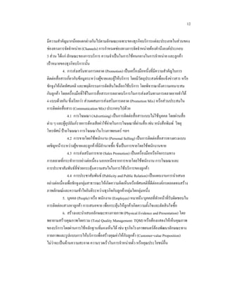 12
มีความสําคัญมากนอยแตกตางกันไปตามลักษณะเฉพาะของธุรกิจบริการแตละประเภทในสวนของ
ชองทางการจัดจําหนาย (Channels) การกําหนดชองทางการจัดจําหนายตองคํานึงองคประกอบ
3 สวน ไดแก ลักษณะของการบริการ ความจําเปนในการใชคนกลางในการจําหนาย และลูกคา
เปาหมายของธุรกิจบริการนั้น
4. การสงเสริมทางการตลาด (Promotion) เปนเครื่องมือหนึ่งที่มีความสําคัญในการ
ติดตอสื่อสารเกี่ยวกับขอมูลระหวางผูขายและผูใหบริการ โดยมีวัตถุประสงคเพื่อแจงขาวสาร หรือ
ชักจูงใหเกิดทัศนคติ และพฤติกรรมการตัดสินใจเลือกใชบริการ โดยพิจารณาถึงความเหมาะสม
กับลูกคา โดยเครื่องมือที่ใชในการสื่อสารการตลาดบริการในการสงเสริมทางการตลาดอาจทําได
4 แบบดวยกัน ซึ่งเรียกวา สวนผสมการสงเสริมการตลาด (Promotion Mix) หรือสวนประสมใน
การติดตอสื่อสาร (Communication Mix) ประกอบไปดวย
4.1 การโฆษณา (Advertising) เปนการติดตอสื่อสารแบบไมใชบุคคล โดยผานสื่อ
ตาง ๆ และผูอุปถัมภรายการตองเสียคาใชจายในการโฆษณาที่ผานสื่อ เชน หนังสือพิมพ วิทยุ

โทรทัศน ปายโฆษณา การโฆษณาในโรงภาพยนตร ฯลฯ
4.2 การขายโดยใชพนักงาน (Personal Selling) เปนการติดตอสื่อสารทางตรงแบบ
เผชิญหนาระหวางผูขายและลูกคาที่มีอานาจซื้อ ซึ่งเปนการขายโดยใชพนักงานขาย
ํ
4.3 การสงเสริมการขาย (Sales Promotion) เปนเครื่องมือหรือกิจกรรมทาง
การตลาดที่กระทําการอยางตอเนื่อง นอกเหนือจากการขายโดยใชพนักงาน การโฆษณาและ
การประชาสัมพันธที่ชวยกระตุนความสนใจในการใชบริการของลูกคา
4.4 การประชาสัมพันธ (Publicity and Public Relation) เปนแผนงานการนําเสนอ
อยางตอเนื่องเพื่อชักจูงกลุมสาธารณะใหเกิดความคิดเห็นหรือทัศนคติที่ดีตอองคกรตลอดจนสราง
ภาพลักษณและความเขาใจอันดีระหวางธุรกิจกับลูกคากลุมใดกลุมหนึ่ง
5. บุคคล (People) หรือ พนักงาน (Employee) หมายถึง บุคคลที่ทําหนาที่รับผิดชอบใน
การติดตอแสวงหาลูกคา การเสนอขาย เพื่อกระตุนใหลูกคาเกิดความตั้งใจและตัดสินใจซื้อ
6. สรางและนําเสนอลักษณะทางกายภาพ (Physical Evidence and Presentation) โดย
พยายามสรางคุณภาพโดยรวม (Total Quality Management: TQM) หรือตองแสดงใหเห็นคุณภาพ
ของบริการโดยผานการใชหลักฐานที่มองเห็นได เชน ธุรกิจโรงภาพยนตรตองพัฒนาลักษณะทาง
กายภาพและรูปแบบการใหบริการเพื่อสรางคุณคาใหกับลูกคา (Customer-value Proposition)
ไมวาจะเปนดานความสะอาด ความรวดเร็วในการจําหนายตั๋ว หรือคุณประโยชนอื่น

 