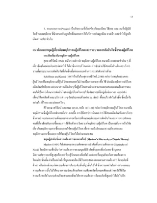 13
7. กระบวนการ (Process) เปนกิจกรรมที่เกี่ยวของกับระเบียบ วิธีการ และงานที่ปฏิบัติ
ในดานการบริการ ที่นําเสนอกับลูกคาเพื่อมอบการใหบริการอยางถูกตอง รวดเร็ว และทําใหลูกคา
เกิดความประทับใจ

แนวคิดและทฤษฎีเกี่ยวกับพฤติกรรมผูบริโภคและกระบวนการตัดสินใจซื้อของผูบริโภค
แนวคิดเกี่ยวกับพฤติกรรมผูบริโภค

ศุภร เสรีรัตน (2540, หนา 5) กลาววา พฤติกรรมผูบริโภค หมายถึง การกระทําตาง ๆ ที่
เกี่ยวของโดยตรงกับการจัดหาให ไดมาซึ่งการบริโภค และการจับจายใชสอยซึ่งสินคาและบริการ
รวมทั้งกระบวนการตัดสินใจที่เกิดขึ้นทั้งกอนและหลังการกระทําดังกลาวดวย
Schiffman and Kanuk (1987 อางถึงใน ศุภร เสรีรัตน, 2540) กลาววา พฤติกรรมของ
ผูบริโภค เปนพฤติกรรมที่ผูบริโภคแสดงออกไมวาจะเปนการเสาะหา ซื้อ ใช ประเมิน หรือการบริโภค

ผลิตภัณฑบริการ และแนวความคิดตางๆ ซึ่งผูบริโภคคาดวาจะสามารถตอบสนองความตองการของ
ตนไดเปนการศึกษาการตัดสินใจของผูบริโภคในการใชทรัพยากรที่มีอยูทั้งเงิน เวลา และกําลัง
เพื่อบริโภคสินคาและบริการตาง ๆ อันประกอบดวยคําถาม เชนวา ซื้ออะไร ทําไมจึงซื้อ ซื้อเมื่อไร
อยางไร ที่ไหน และบอยแคไหน
ศิริวรรณ เสรีรัตน และคณะ (2541, หนา 107-121) กลาววา พฤติกรรมผูบริโภค หมายถึง
พฤติกรรมซึ่งผูบริโภคทําการคนหา การซื้อ การใชการประเมินผล การใชสอยผลิตภัณฑและบริการ
ซึ่งคาดวาจะสนองความตองการของเขาหรือการศึกษาพฤติกรรมการตัดสินใจ และการกระทําของ
คนที่เกี่ยวของกับการซื้อและการใชสินคาการวิเคราะหพฤติกรรมผูบริโภค เปนการคนหาหรือวิจัย
เกี่ยวกับพฤติกรรมการซื้อและการใชของผูบริโภค เพื่อทราบถึงลักษณะความตองการและ

พฤติกรรมการซื้อและการใชของผูบริโภคไดอยางเหมาะสม
ทฤษฎีลําดับขั้นความตองการของมาสโลว (Maslow’s Hierarchy of Needs Theory)
Maslow (1954) ไดเสนอแนวความคิดของการลําดับขั้นความตองการ (Hierarchy of
Need) โดยมีความเชื่อมั่นวาความตองการของมนุษยมีลําดับขั้นตอนที่แนนอน ซึ่งบุคคล
มีความปรารถนาที่สูงสุดคือ การที่จะรูจักตนเองที่แทจริง แตการที่มนุษยจะเกิดความตองการ
ในแตละขั้นนั้น จําเปนอยางยิ่งที่บุคคลจะตองไดรับการสนองตอบตามความตองการในระดับที่
ต่ํากวาเสียกอนจึงจะเกิดความตองการในระดับขั้นที่สูงขึ้นไปได ซึ่งความพอใจในการสนองตอบ
ความตองการนั้นไมไดหมายความวาจะตองเกิดความพึงพอใจทั้งหมดเพียงแตวาขอใหไดรับ

ความพึงพอใจในบางสวนก็จะสามารถที่จะใฝหาความตองการในระดับที่สูงกวาไดตอไปอีก

 