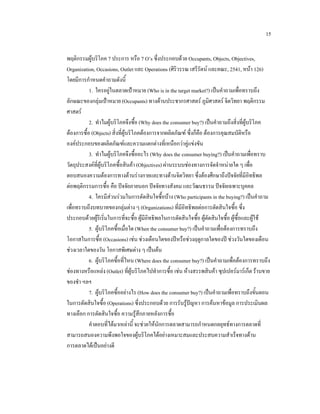 15
พฤติกรรมผูบริโภค 7 ประการ หรือ 7 O’s ซึ่งประกอบดวย Occupants, Objects, Objectives,
Organization, Occasions, Outlet และ Operations (ศิริวรรณ เสรีรัตน และคณะ, 2541, หนา 126)
โดยมีการกําหนดคําถามดังนี้
1. ใครอยูในตลาดเปาหมาย (Who is in the target market?) เปนคําถามเพื่อทราบถึง
ลักษณะของกลุมเปาหมาย (Occupants) ทางดานประชากรศาสตร ภูมิศาสตร จิตวิทยา พฤติกรรม
ศาสตร
2. ทําไมผูบริโภคจึงซื้อ (Why does the consumer buy?) เปนคําถามถึงสิ่งที่ผูบริโภค
ตองการซื้อ (Objects) สิ่งที่ผูบริโภคตองการจากผลิตภัณฑ ซึ่งก็คือ ตองการคุณสมบัติหรือ
องคประกอบของผลิตภัณฑและความแตกตางที่เหนือกวาคูแขงขัน
3. ทําไมผูบริโภคจึงซื้ออะไร (Why does the consumer buying?) เปนคําถามเพื่อทราบ
วัตถุประสงคที่ผูบริโภคซื้อสินคา (Objectives) ผานระบบชองทางการจัดจําหนายใด ๆ เพื่อ
ตอบสนองความตองการทางดานรางกายและทางดานจิตวิทยา ซึ่งตองศึกษาถึงปจจัยที่มีอิทธิพล
ตอพฤติกรรมการซื้อ คือ ปจจัยภายนอก ปจจัยทางสังคม และวัฒนธรรม ปจจัยเฉพาะบุคคล
4. ใครมีสวนรวมในการตัดสินใจซื้อบาง (Who participants in the buying?) เปนคําถาม
เพื่อทราบถึงบทบาทของกลุมตาง ๆ (Organizations) ที่มีอิทธิพลตอการตัดสินใจซื้อ ซึ่ง
ประกอบดวยผูริเริ่มในการที่จะซื้อ ผูมีอิทธิพลในการตัดสินใจซื้อ ผูตัดสินใจซื้อ ผูซื้อและผูใช
5. ผูบริโภคซื้อเมื่อใด (When the consumer buy?) เปนคําถามเพื่อตองการทราบถึง
โอกาสในการซื้อ (Occasions) เชน ชวงเดือนใดของปหรือชวงฤดูกาลใดของป ชวงวันใดของเดือน
ชวงเวลาใดของวัน โอกาสพิเศษตาง ๆ เปนตน
6. ผูบริโภคซื้อที่ไหน (Where does the consumer buy?) เปนคําถามเพือตองการทราบถึง
่
ชองทางหรือแหลง (Outlet) ที่ผูบริโภคไปทําการซื้อ เชน หางสรรพสินคา ซุปเปอรมารเก็ต รานขาย
ของชํา ฯลฯ
7. ผูบริโภคซื้ออยางไร (How does the consumer buy?) เปนคําถามเพือทราบถึงขั้นตอน
่
ในการตัดสินใจซื้อ (Operations) ซึ่งประกอบดวย การรับรูปญหา การคนหาขอมูล การประเมินผล
ทางเลือก การตัดสินใจซื้อ ความรูสึกภายหลังการซื้อ
คําตอบที่ไดมาเหลานี้ จะชวยใหนักการตลาดสามารถกําหนดกลยุทธทางการตลาดที่
สามารถสนองความพึงพอใจของผูบริโภคไดอยางเหมาะสมและประสบความสําเร็จทางดาน
การตลาดไดเปนอยางดี

 
