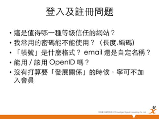 登入及註冊問題	
•  這是值得哪⼀一種等級信任的網站？	
•  我常用的密碼能不能使用？（長度,編碼)	
•  「帳號」是什麼格式？ email 還是自定名稱？	
•  能用 / 該用 OpenID 嗎？	
•  沒有打算要「發展關係」的時候，寧可不加
入會員	

悠識數位顧問有限公司 UserXper Digital Consulting Co., Ltd.


 
