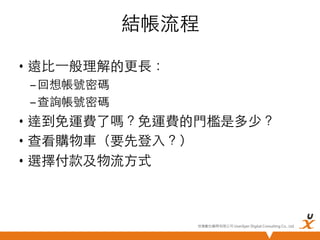 結帳流程	
•  遠比⼀一般理解的更長：	
– 回想帳號密碼	
– 查詢帳號密碼	

•  達到免運費了嗎？免運費的門檻是多少？	
•  查看購物車（要先登入？）	
•  選擇付款及物流方式	

悠識數位顧問有限公司 UserXper Digital Consulting Co., Ltd.


 