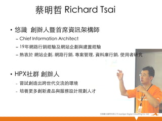 蔡明哲 Richard Tsai	
•  悠識 創辦人暨首席資訊架構師 	
–  Chief Information Architect	
–  19年網路行銷經驗及網站企劃與建置經驗	
–  熱衷於 網站企劃, 網路行銷, 專案管理, 資料庫行銷, 使用者研究	

	

•  HPX社群 創辦人	
– 

嘗試創造出跨世代交流的環境	

– 

培養更多創新產品與服務設計規劃人才	

悠識數位顧問有限公司 UserXper Digital Consulting Co., Ltd.


 