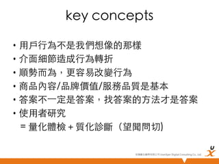 key concepts	
•  用戶行為不是我們想像的那樣	
•  介面細節造成行為轉折	
•  順勢而為，更容易改變行為	
•  商品內容/品牌價值/服務品質是基本	
•  答案不⼀一定是答案，找答案的方法才是答案	
•  使用者研究 	
= 量化體檢＋質化診斷（望聞問切)	
悠識數位顧問有限公司 UserXper Digital Consulting Co., Ltd.


 