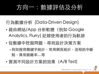 方向⼀一：數據評估及分析	
行為數據分析 (Data-Driven Design)	
•  藉由網站/App 分析軟體（例如 Google
Analytics, Flurry) 記錄使用者的行為軌跡	
•  從數據中挖掘問題，尋找設計決策方案	
– 例如搜尋關鍵字統計，常用網頁統計，流程的中斷
點，異常跳離率…等	

•  實測不同設計方案的效果（A/B Test)	
悠識數位顧問有限公司 UserXper Digital Consulting Co., Ltd.


 