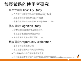 曾經做過的使用者研究	
易用性測試 Usability Study
–  人力銀行招募流程系統介面 Usability Test
–  線上學習社群網站 Usability Test
–  電子商務網站購物流程 Usability Test … etc.

認知探索 Cognition Study
–  CRM系統介面使用性及需求研究
–  帳號整合及 外部帳號認知研究
–  中小企業人資系統需求研究 … etc.

機會探索 Opportunity Exploration
–  單身女性交友態度研究 
–  家庭親子活動安排與資訊來源研究
–  Youbike都市自行車騎乘經驗研究 
悠識數位顧問有限公司 UserXper
–  紅利積點消費者經驗及店家POS系統接受度研究 … etc.
Digital Consulting Co., Ltd.


 