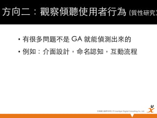 方向二：觀察傾聽使用者行為 (質性研究）
•  有很多問題不是 GA 就能偵測出來的	
•  例如：介面設計，命名認知，互動流程	

悠識數位顧問有限公司 UserXper Digital Consulting Co., Ltd.


 