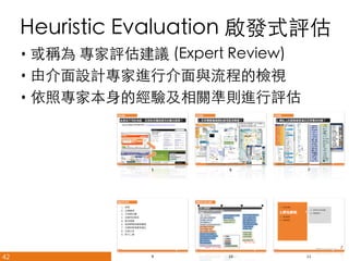Heuristic Evaluation 啟發式評估	
•  或稱為 專家評估建議 (Expert Review)	
•  由介面設計專家進行介面與流程的檢視	
•  依照專家本身的經驗及相關準則進行評估	

42

悠識數位顧問有限公司 UserXper Digital Consulting Co., Ltd.


 