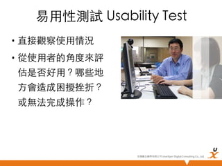 易用性測試 Usability Test	
•  直接觀察使用情況	
•  從使用者的角度來評
估是否好用？哪些地
方會造成困擾挫折？
或無法完成操作？	

悠識數位顧問有限公司 UserXper Digital Consulting Co., Ltd.


 
