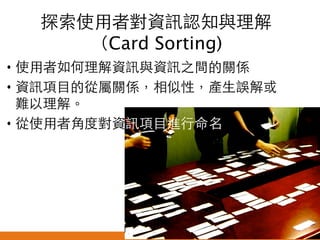 探索使用者對資訊認知與理解
（Card Sorting) 	
•  使用者如何理解資訊與資訊之間的關係	
•  資訊項目的從屬關係，相似性，產生誤解或
難以理解。	
•  從使用者角度對資訊項目進行命名	
	

悠識數位顧問有限公司 UserXper Digital Consulting Co., Ltd.


 