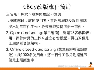 eBay改版流程簡述	
三階段：探索、瞭解與驗證，微調	
1. 探索階段：訪問使用者、管理階層以及設計團隊	
	
得出約三百件工作，分類整理與篩選剩⼀一百件。	
2. Open card sorting(第二階段)：邀請28名參與者，
用⼀一百件常見的工作來建立心智模型，得出五個最
上層類別資訊架構。	
3. Online closed card sorting (第三驗證與微調階
段)，找1000名使用者，將⼀一百件工作分別擺進五
個最上層類別中。	
悠識數位顧問有限公司 UserXper Digital Consulting Co., Ltd.


 
