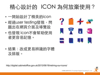 精心設計的 	
 ICON 為何放棄使用？	
•  ⼀一開始設計了精美的icon	
•  經過user testing發現，問
題出在網頁介面及導覽設	
•  也發現 icon不會幫助使用
者更容易記憶。	
•  結果：改成更易辨識的字體
及排版。	
http://digital.cabinetoffice.gov.uk/2013/06/18/retiring-our-icons/
悠識數位顧問有限公司 UserXper Digital Consulting Co., Ltd.


 