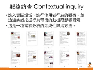 脈絡訪查 Contextual inquiry	
•  進入實際場域，進行使用者行為的觀察，並
透過訪談挖掘行為背後的動機跟影響因素	
•  這是⼀一種需求分析的系統性歸納方法。	

悠識數位顧問有限公司 UserXper Digital Consulting Co., Ltd.


 