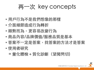 再⼀一次 key concepts	
•  用戶行為不是我們想像的那樣	
•  介面細節造成行為轉折	
•  順勢而為，更容易改變行為	
•  商品內容/品牌價值/服務品質是基本	
•  答案不⼀一定是答案，找答案的方法才是答案	
•  使用者研究 	
= 量化體檢＋質化診斷（望聞問切)	
悠識數位顧問有限公司 UserXper Digital Consulting Co., Ltd.


 