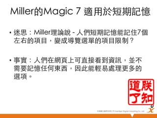 Miller的Magic 7 適用於短期記憶	
•  迷思：Miller理論說 - 人們短期記憶能記住7個
左右的項目，變成導覽選單的項目限制？	
•  事實：人們在網頁上可直接看到資訊，並不
需要記憶任何東西，因此能輕易處理更多的
選項。	

悠識數位顧問有限公司 UserXper Digital Consulting Co., Ltd.


 
