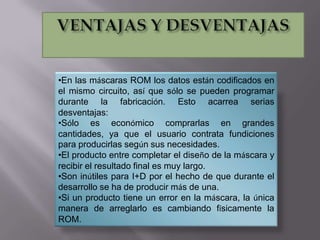 •En las máscaras ROM los datos están codificados en
el mismo circuito, así que sólo se pueden programar
durante la fabricación. Esto acarrea serias
desventajas:
•Sólo es económico comprarlas en grandes
cantidades, ya que el usuario contrata fundiciones
para producirlas según sus necesidades.
•El producto entre completar el diseño de la máscara y
recibir el resultado final es muy largo.
•Son inútiles para I+D por el hecho de que durante el
desarrollo se ha de producir más de una.
•Si un producto tiene un error en la máscara, la única
manera de arreglarlo es cambiando físicamente la
ROM.

 