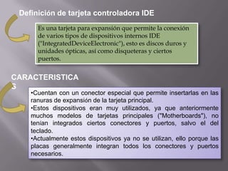 Definición de tarjeta controladora IDE
Es una tarjeta para expansión que permite la conexión
de varios tipos de dispositivos internos IDE
("IntegratedDeviceElectronic"), esto es discos duros y
unidades ópticas, así como disqueteras y ciertos
puertos.

CARACTERISTICA
S

•Cuentan con un conector especial que permite insertarlas en las
ranuras de expansión de la tarjeta principal.
•Estos dispositivos eran muy utilizados, ya que anteriormente
muchos modelos de tarjetas principales ("Motherboards"), no
tenían integrados ciertos conectores y puertos, salvo el del
teclado.
•Actualmente estos dispositivos ya no se utilizan, ello porque las
placas generalmente integran todos los conectores y puertos
necesarios.

 