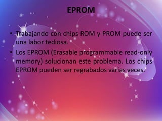 EPROM
• Trabajando con chips ROM y PROM puede ser
una labor tediosa.
• Los EPROM (Erasable programmable read-only
memory) solucionan este problema. Los chips
EPROM pueden ser regrabados varias veces.

 