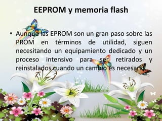 EEPROM y memoria flash
• Aunque las EPROM son un gran paso sobre las
PROM en términos de utilidad, siguen
necesitando un equipamiento dedicado y un
proceso intensivo para ser retirados y
reinstalados cuando un cambio es necesario.

 