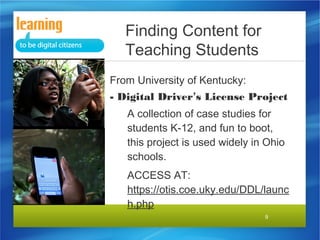 Finding Content for
Teaching Students
From University of Kentucky:
- Digital Driver’s License
Project
A collection of case studies
for students K-12, and fun to
boot, this project is used
widely in Ohio schools.
ACCESS AT:
http://otis.coe.uky.edu/DDL
9

 