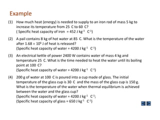 Example
(1) How much heat (energy) is needed to supply to an iron rod of mass 5 kg to
increase its temperature from 25 C to 60 C?
( Specific heat capacity of iron = 452 J kg-1 C-1)
(2) A pail contains 8 kg of hot water at 85 C. What is the temperature of the water
after 1.68 106 J of heat is released?
(Specific heat capacity of water = 4200 J kg-1 C-1)
(3) An electrical kettle of power 2400 W contains water of mass 4 kg and
temperature 25 C. What is the time needed to heat the water until its boiling
point at 100 C?
(Specific heat capacity of water = 4200 J kg-1 C-1)
(4) 200 g of water at 100 C is poured into a cup made of glass. The initial
temperature of the glass cup is 30 C and the mass of the glass cup is 150 g.
What is the temperature of the water when thermal equilibrium is achieved
between the water and the glass cup?
(Specific heat capacity of water = 4200 J kg-1 C-1;
(Specific heat capacity of glass = 650 J kg-1 C-1)

 