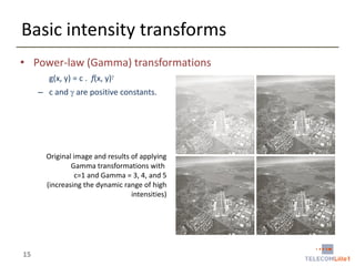 Basic intensity transforms
• Power-law (Gamma) transformations
g(x, y) = c . f(x, y)
– c and  are positive constants.

Original image and results of applying
Gamma transformations with
c=1 and Gamma = 3, 4, and 5
(increasing the dynamic range of high
intensities)

15

 