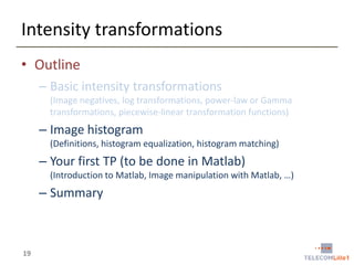 Intensity transformations
• Outline
– Basic intensity transformations
(Image negatives, log transformations, power-law or Gamma
transformations, piecewise-linear transformation functions)

– Image histogram
(Definitions, histogram equalization, histogram matching)

– Your first TP (to be done in Matlab)
(Introduction to Matlab, Image manipulation with Matlab, …)

– Summary

19

 