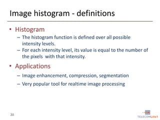 Image histogram - definitions
• Histogram
– The histogram function is defined over all possible
intensity levels.
– For each intensity level, its value is equal to the number of
the pixels with that intensity.

• Applications
– Image enhancement, compression, segmentation
– Very popular tool for realtime image processing

20

 