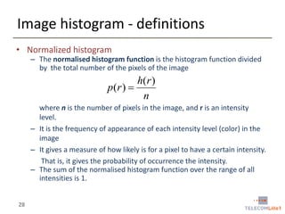 Image histogram - definitions
• Normalized histogram

– The normalised histogram function is the histogram function divided
by the total number of the pixels of the image

h( r )
p(r ) 
n
where n is the number of pixels in the image, and r is an intensity
level.
– It is the frequency of appearance of each intensity level (color) in the
image
– It gives a measure of how likely is for a pixel to have a certain intensity.
That is, it gives the probability of occurrence the intensity.
– The sum of the normalised histogram function over the range of all
intensities is 1.
28

 