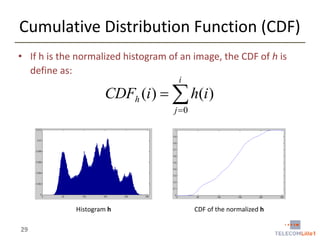 Cumulative Distribution Function (CDF)
• If h is the normalized histogram of an image, the CDF of h is
define as:
i

CDFh (i )   h(i )
j 0

Histogram h

29

CDF of the normalized h

 