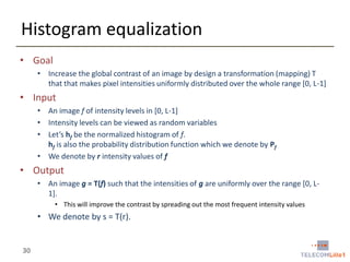 Histogram equalization
• Goal
• Increase the global contrast of an image by design a transformation (mapping) T
that that makes pixel intensities uniformly distributed over the whole range [0, L-1]

• Input
• An image f of intensity levels in [0, L-1]
• Intensity levels can be viewed as random variables
• Let’s hf be the normalized histogram of f.
hf is also the probability distribution function which we denote by Pf
• We denote by r intensity values of f

• Output
• An image g = T(f) such that the intensities of g are uniformly over the range [0, L1].
• This will improve the contrast by spreading out the most frequent intensity values

• We denote by s = T(r).

30

 