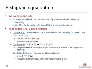 Histogram equalization
• We want to compute
• An image g = T(f) such that the intensities of g are better distributed on the
histogram hg
• hg as a PDF, the intensities of g should follow a uniform distribution.

• Requirements for a good mapping T
• Condition A: T is required to be a monotonically increasing function in the
interval [0, L-1]
• That is if x < y  T(x) <= T(y)
• Avoids reversing intensities

• Condition B: x  [0, L-1]  T(x)  [0, L-1]
• This guarantees that the range of output intensities are the same as the range of input
intensities.

• Condition C: You may require strict monotonicity
• x < y  T(x) < T(y)
• This guarantees the mapping (or transformation )T is one-to-one.

32

 