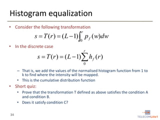 Histogram equalization
• Consider the following transformation
r

s  T (r )  ( L  1) p f (w)dw
0

• In the discrete case
r

s  T (r )  ( L  1) h f (r )
0

– That is, we add the values of the normalised histogram function from 1 to
k to find where the intensity will be mapped.
• This is the cumulative distribution function

• Short quiz:
• Prove that the transformation T defined as above satisfies the condition A
and condition B.
• Does it satisfy condition C?
34

 