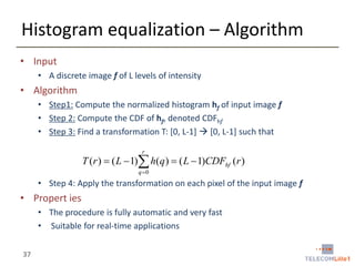 Histogram equalization – Algorithm
• Input
• A discrete image f of L levels of intensity

• Algorithm
• Step1: Compute the normalized histogram hf of input image f
• Step 2: Compute the CDF of hf, denoted CDFhf
• Step 3: Find a transformation T: [0, L-1]  [0, L-1] such that
r

T (r )  ( L  1) h(q )  ( L  1)CDFhf (r )
q 0

• Step 4: Apply the transformation on each pixel of the input image f

• Propert ies
• The procedure is fully automatic and very fast
• Suitable for real-time applications
37

 