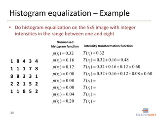 Histogram equalization – Example
• Do histogram equalization on the 5x5 image with integer
intensities in the range between one and eight
Normalised
histogram function

Intensity transformation function

p (r1 )  0.32

39

8
1
8
2
1

4
1
3
1
8

3
7
3
5
5

4
8
1
2
2

p (r2 )  0.16

T (r2 )  0.32  0.16  0.48

p (r3 )  0.12

T (r3 )  0.32  0.16  0.12  0.60

p (r4 )  0.08

T (r4 )  0.32  0.16  0.12  0.08  0.68

p (r5 )  0.08

T (r5 ) 

p (r6 )  0.00

T (r6 ) 

p (r7 )  0.04

T (r7 ) 

p (r8 )  0.20

1
1
8
2
1

T (r1 )  0.32

T (r8 ) 

 