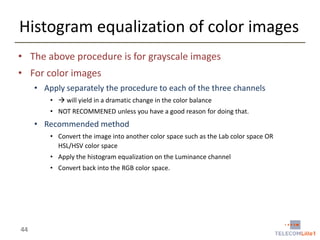 Histogram equalization of color images
• The above procedure is for grayscale images
• For color images
• Apply separately the procedure to each of the three channels
•  will yield in a dramatic change in the color balance

• NOT RECOMMENED unless you have a good reason for doing that.

• Recommended method
• Convert the image into another color space such as the Lab color space OR
HSL/HSV color space

• Apply the histogram equalization on the Luminance channel
• Convert back into the RGB color space.

44

 