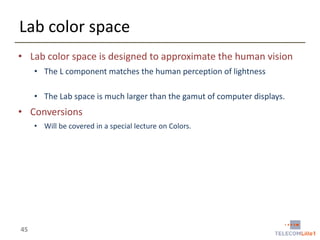 Lab color space
• Lab color space is designed to approximate the human vision
• The L component matches the human perception of lightness
• The Lab space is much larger than the gamut of computer displays.

• Conversions
• Will be covered in a special lecture on Colors.

45

 