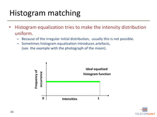 Histogram matching
• Histogram equalization tries to make the intensity distribution
uniform.
– Because of the irregular initial distribution, usually this is not possible.
– Sometimes histogram equalization introduces artefacts,
(see the example with the photograph of the moon).

Frequency of
occurrence

Ideal equalized
histogram function

0

46

Intensities

1

 