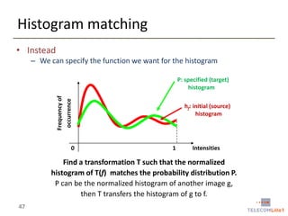 Histogram matching
• Instead
– We can specify the function we want for the histogram

Frequency of
occurrence

P: specified (target)
histogram

0

hf: initial (source)
histogram

1

Intensities

Find a transformation T such that the normalized
histogram of T(f) matches the probability distribution P.
P can be the normalized histogram of another image g,
then T transfers the histogram of g to f.
47

 