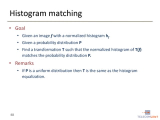 Histogram matching
• Goal
• Given an image f with a normalized histogram hf
• Given a probability distribution P
• Find a transformation T such that the normalized histogram of T(f)
matches the probability distribution P.

• Remarks
• If P is a uniform distribution then T is the same as the histogram
equalization.

48

 