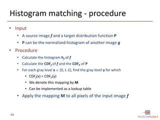 Histogram matching - procedure
• Input
• A source image f and a target distribution function P
• P can be the normalized histogram of another image g

• Procedure
• Calculate the histogram hf of f
• Calculate the CDFf of f and the CDFP of P
• For each gray level x  [0, L-1], find the gray level y for which
• CDFf(x) = CDFP(y)
• We denote this mapping by M
• Can be implemented as a lookup table

• Apply the mapping M to all pixels of the input image f

49

 