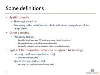 Some definitions
• Spatial domain
• The image plane itself
• Processing in the spatial domain deals with direct manipulation of the
image pixels

• Other domains
• Frequency domain
• Consider the image as a 2D signal and apply Fourier transform
• Process the image in the transformed domain
• Apply the inverse transform to return into the spatial domain.

• Types of transformations that can be applied to an image
• Intensity transformations (this lecture)
• Operate on single pixels

• Spatial filtering (next lecture)
• Working on a neighborhood of every pixel

5

 